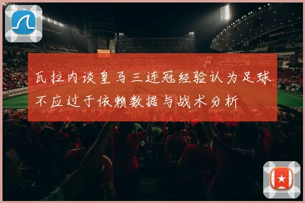 瓦拉内谈皇马三连冠经验认为足球不应过于依赖数据与战术分析