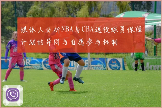 媒体人分析NBA与CBA退役球员保障计划的异同与自愿参与机制
