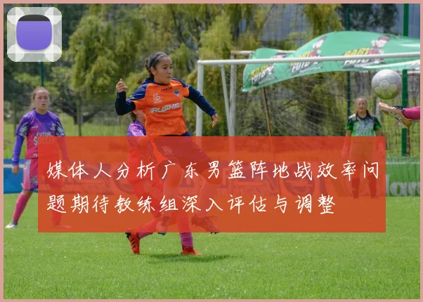 媒体人分析广东男篮阵地战效率问题期待教练组深入评估与调整
