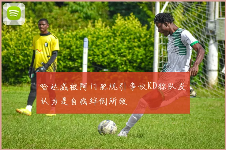 哈达威被阿门犯规引争议KD称队友认为是自我绊倒所致