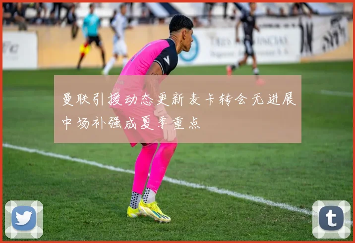 曼联引援动态更新麦卡转会无进展中场补强成夏季重点