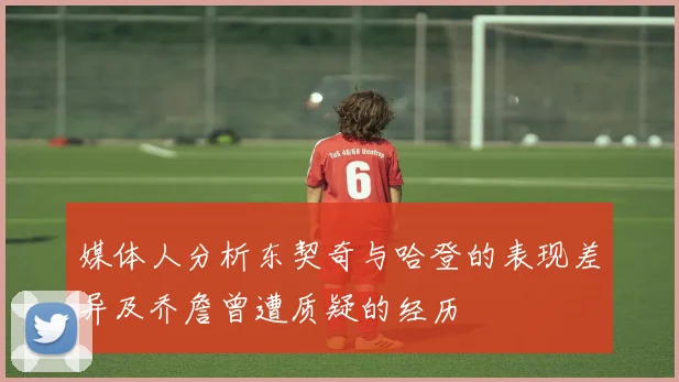 媒体人分析东契奇与哈登的表现差异及乔詹曾遭质疑的经历