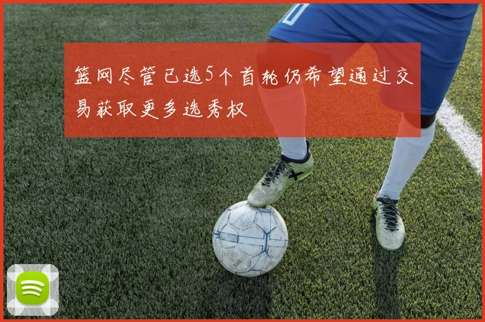 篮网尽管已选5个首轮仍希望通过交易获取更多选秀权