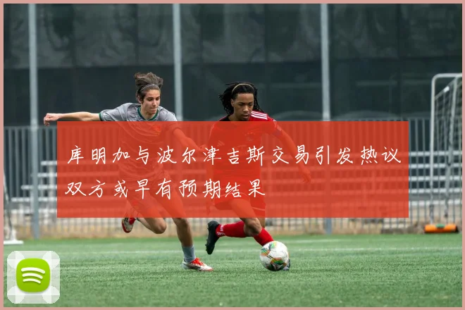 库明加与波尔津吉斯交易引发热议双方或早有预期结果