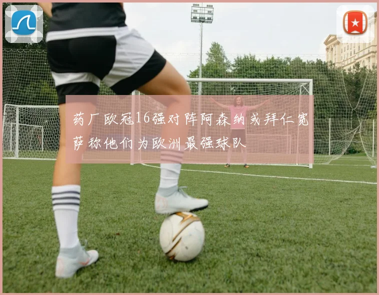 药厂欧冠16强对阵阿森纳或拜仁宽萨称他们为欧洲最强球队