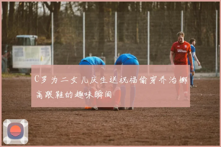 C罗为二女儿庆生送祝福偷穿乔治娜高跟鞋的趣味瞬间