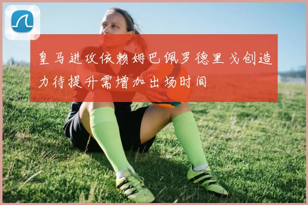 皇马进攻依赖姆巴佩罗德里戈创造力待提升需增加出场时间
