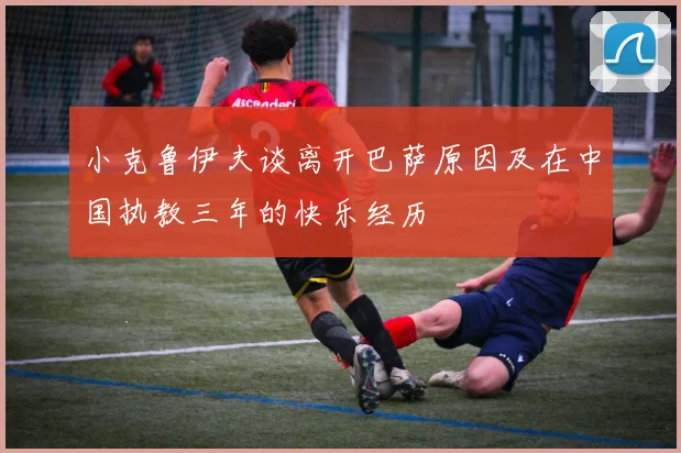 小克鲁伊夫谈离开巴萨原因及在中国执教三年的快乐经历