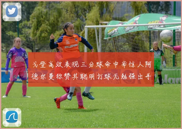 戈登高效表现三分球命中率惊人阿德尔曼称赞其聪明打球无勉强出手