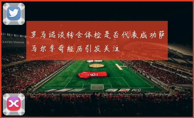 罗马诺谈转会体检是否代表成功萨马尔季奇经历引发关注