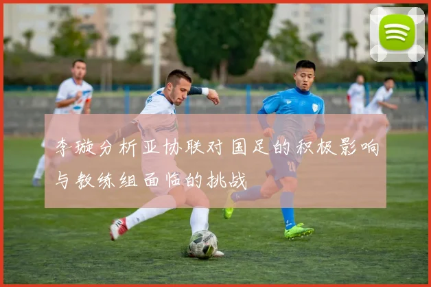 李璇分析亚协联对国足的积极影响与教练组面临的挑战