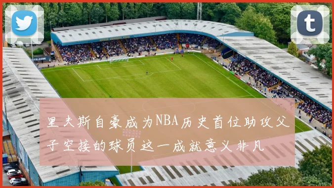 里夫斯自豪成为NBA历史首位助攻父子空接的球员这一成就意义非凡