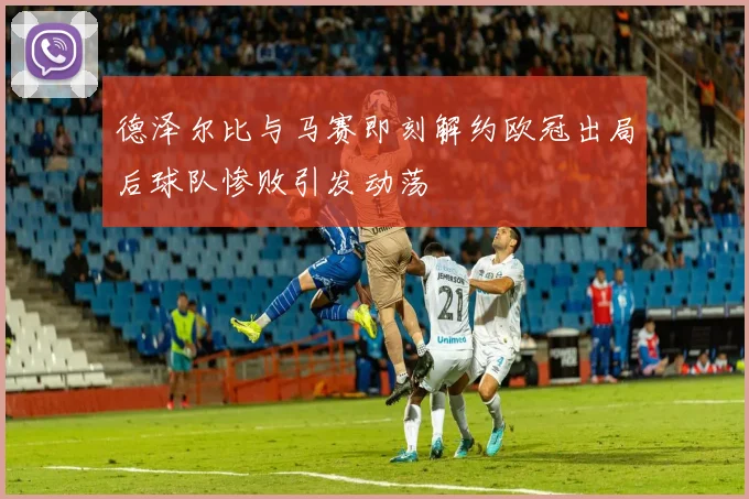 德泽尔比与马赛即刻解约欧冠出局后球队惨败引发动荡