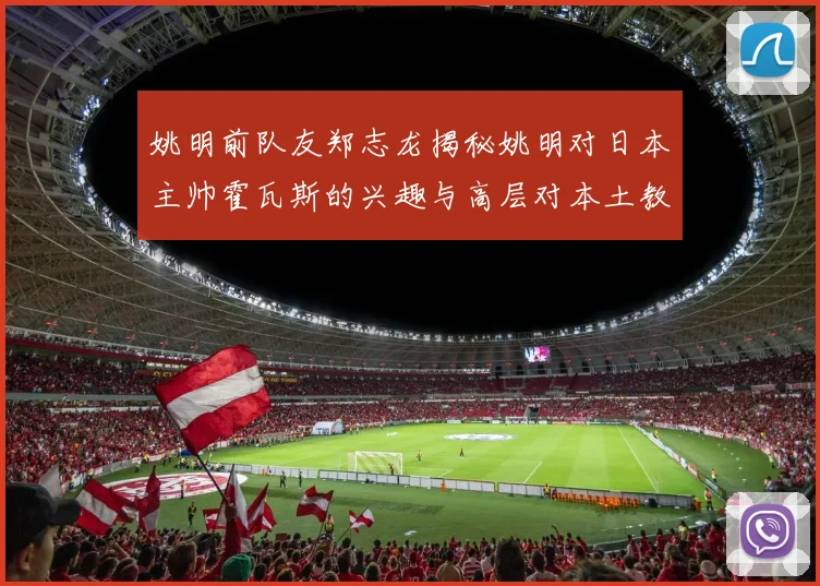 姚明前队友郑志龙揭秘姚明对日本主帅霍瓦斯的兴趣与高层对本土教练的偏好