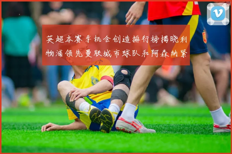 英超本赛季机会创造排行榜揭晓利物浦领先曼联城市球队和阿森纳紧随其后
