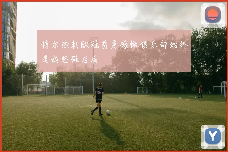 特尔热刺欧冠首秀感慨俱乐部始终是我坚强后盾