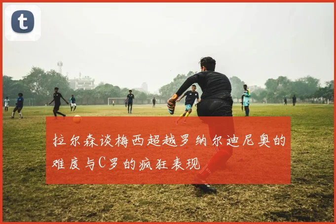 拉尔森谈梅西超越罗纳尔迪尼奥的难度与C罗的疯狂表现