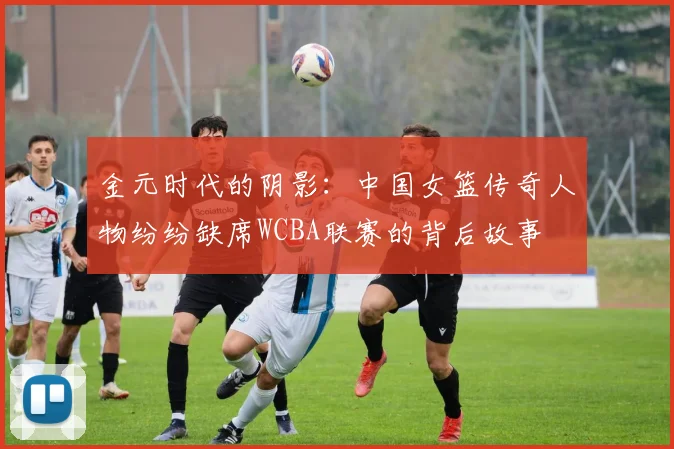 金元时代的阴影：中国女篮传奇人物纷纷缺席WCBA联赛的背后故事