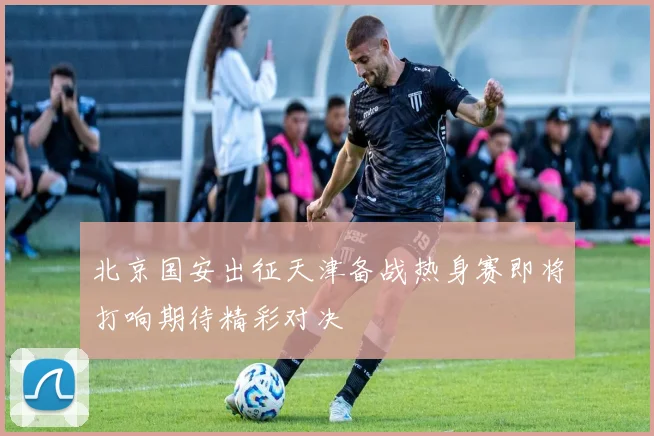 北京国安出征天津备战热身赛即将打响期待精彩对决
