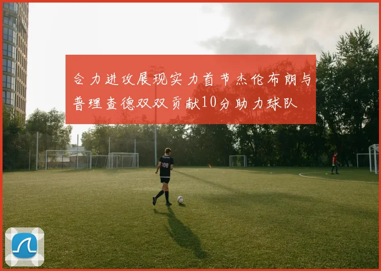 合力进攻展现实力首节杰伦布朗与普理查德双双贡献10分助力球队