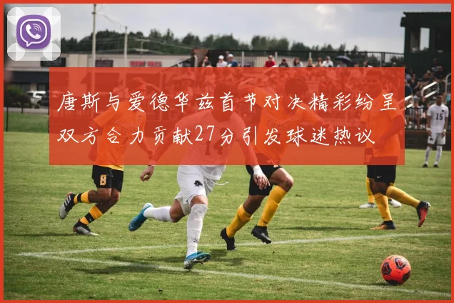 唐斯与爱德华兹首节对决精彩纷呈双方合力贡献27分引发球迷热议