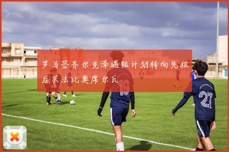 罗马签齐尔克泽遇阻计划转向先租后买法比奥席尔瓦