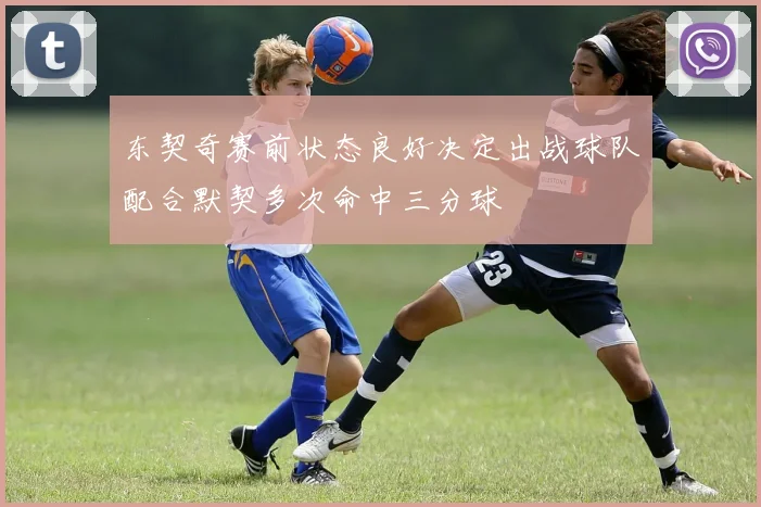 东契奇赛前状态良好决定出战球队配合默契多次命中三分球