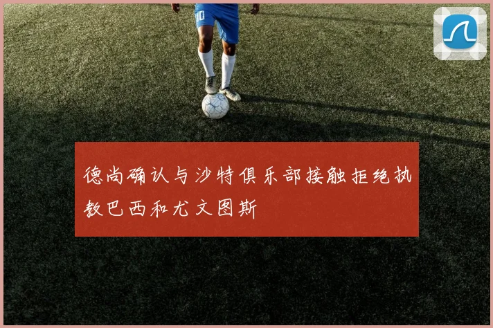 德尚确认与沙特俱乐部接触拒绝执教巴西和尤文图斯