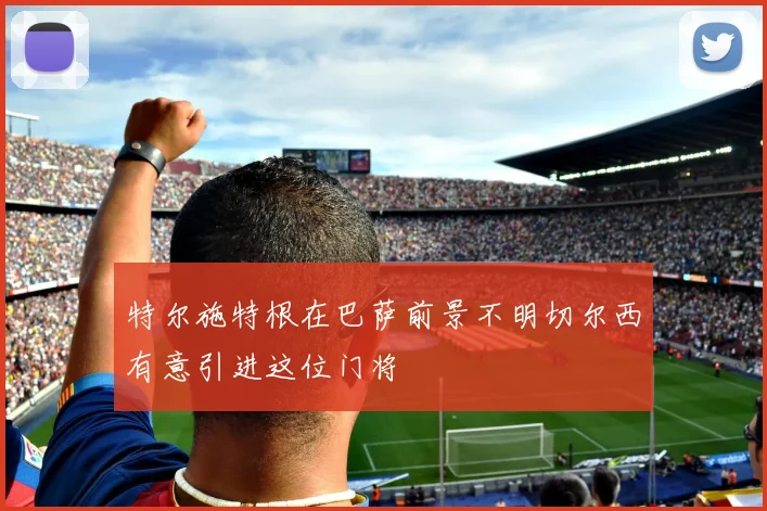 特尔施特根在巴萨前景不明切尔西有意引进这位门将