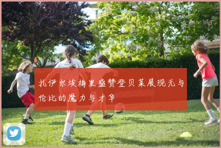 扎伊尔埃梅里盛赞登贝莱展现无与伦比的魔力与才华