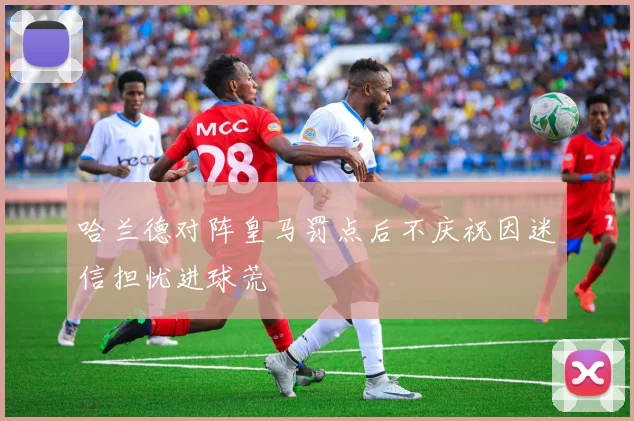 哈兰德对阵皇马罚点后不庆祝因迷信担忧进球荒